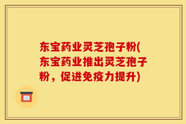东宝药业灵芝孢子粉(东宝药业推出灵芝孢子粉，促进免疫力提升)