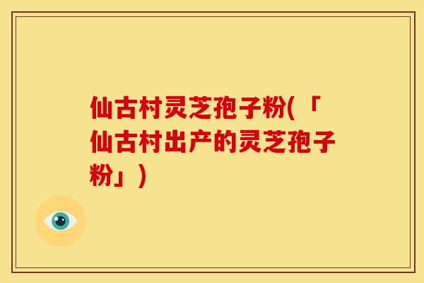 仙古村灵芝孢子粉(「仙古村出产的灵芝孢子粉」)