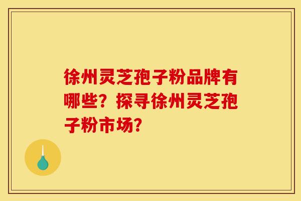 徐州灵芝孢子粉品牌有哪些？探寻徐州灵芝孢子粉市场？