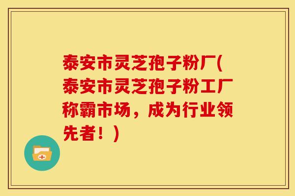 泰安市灵芝孢子粉厂(泰安市灵芝孢子粉工厂称霸市场，成为行业领先者！)