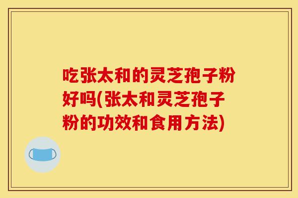 吃张太和的灵芝孢子粉好吗(张太和灵芝孢子粉的功效和食用方法)
