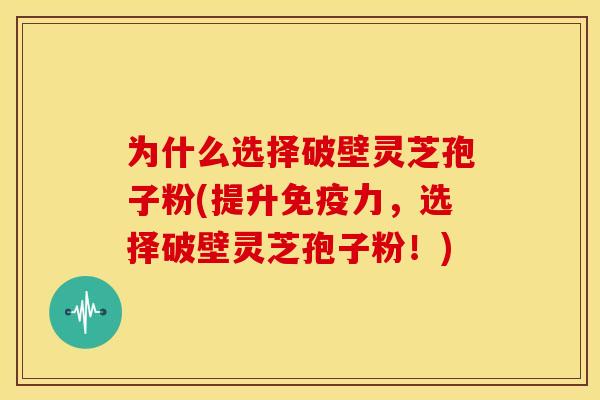 为什么选择破壁灵芝孢子粉(提升免疫力，选择破壁灵芝孢子粉！)