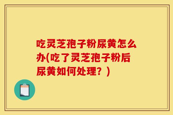 吃灵芝孢子粉尿黄怎么办(吃了灵芝孢子粉后尿黄如何处理?)