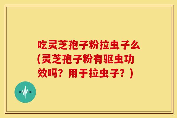 吃灵芝孢子粉拉虫子么(灵芝孢子粉有驱虫功效吗?用于拉虫子?)