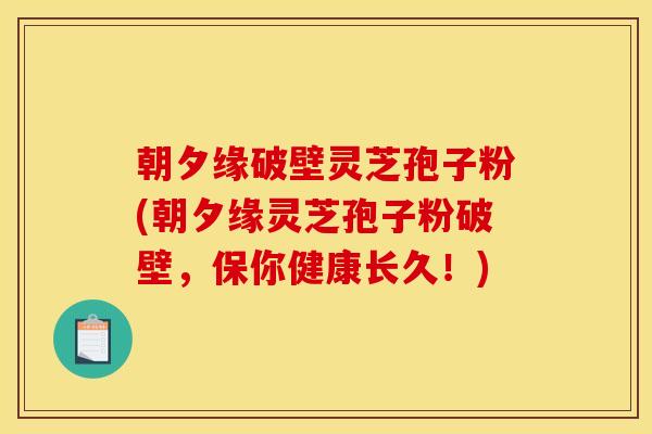 朝夕缘破壁灵芝孢子粉(朝夕缘灵芝孢子粉破壁，保你健康长久！)