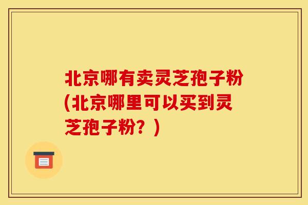 北京哪有卖灵芝孢子粉(北京哪里可以买到灵芝孢子粉?)