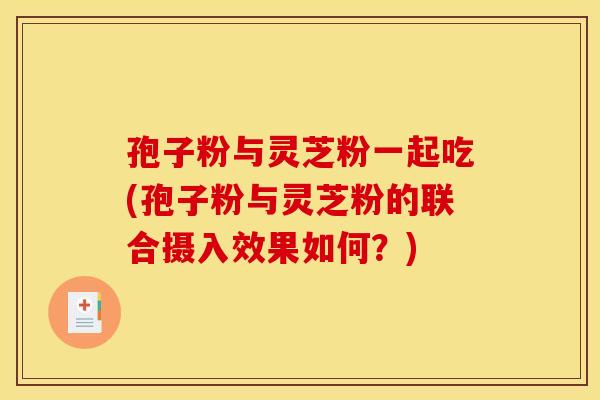 孢子粉与灵芝粉一起吃(孢子粉与灵芝粉的联合摄入效果如何?)