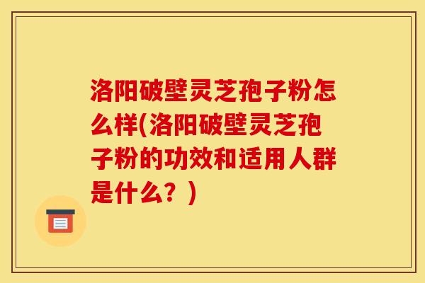 洛阳破壁灵芝孢子粉怎么样(洛阳破壁灵芝孢子粉的功效和适用人群是什么?)