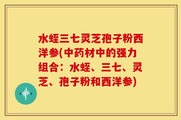 水蛭三七灵芝孢子粉西洋参(中药材中的强力组合:水蛭、三七、灵芝、孢子粉和西洋参)
