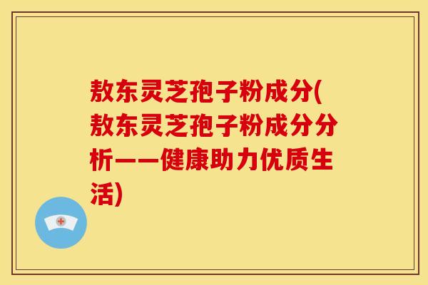 敖东灵芝孢子粉成分(敖东灵芝孢子粉成分分析——健康助力优质生活)
