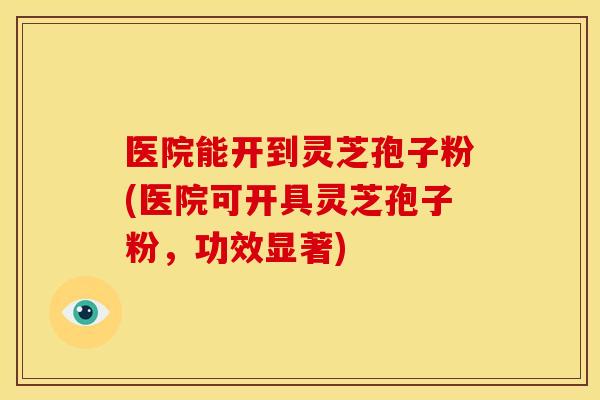 医院能开到灵芝孢子粉(医院可开具灵芝孢子粉，功效显著)