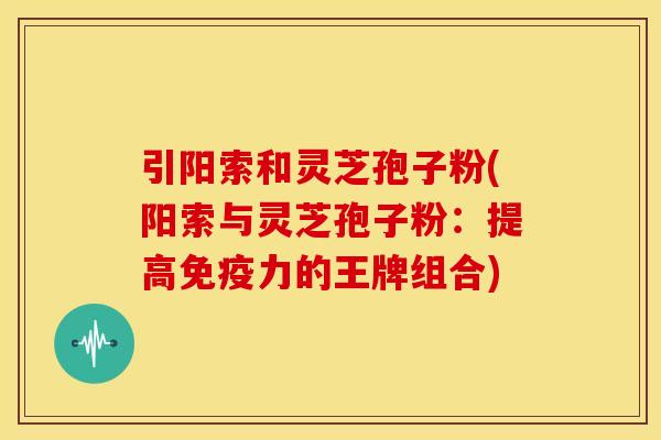 引阳索和灵芝孢子粉(阳索与灵芝孢子粉:提高免疫力的王牌组合)