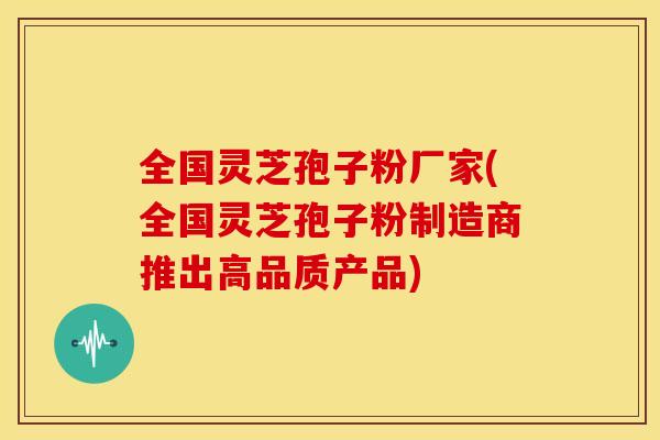 全国灵芝孢子粉厂家(全国灵芝孢子粉制造商推出高品质产品)