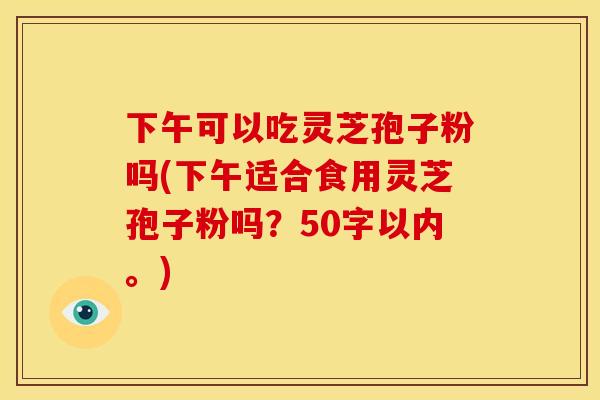 下午可以吃灵芝孢子粉吗(下午适合食用灵芝孢子粉吗?)