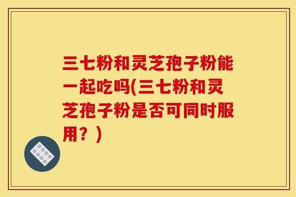 三七粉和灵芝孢子粉能一起吃吗(三七粉和灵芝孢子粉是否可同时服用?)