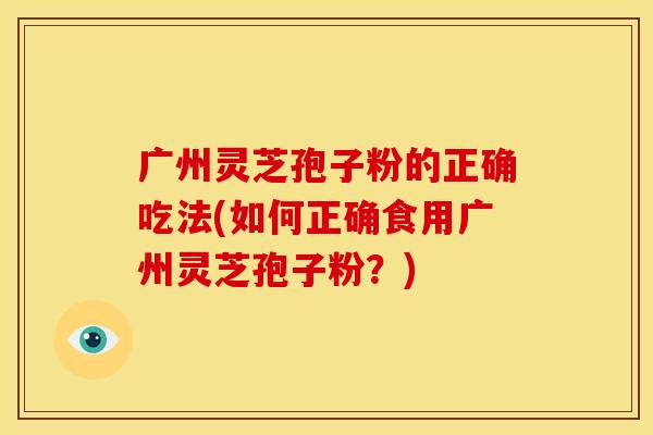 广州灵芝孢子粉的正确吃法(如何正确食用广州灵芝孢子粉?)
