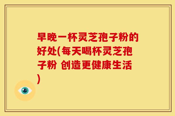 早晚一杯灵芝孢子粉的好处(每天喝杯灵芝孢子粉 创造更健康生活)