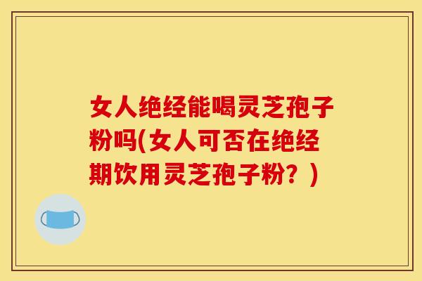 女人绝经能喝灵芝孢子粉吗(女人可否在绝经期饮用灵芝孢子粉?)