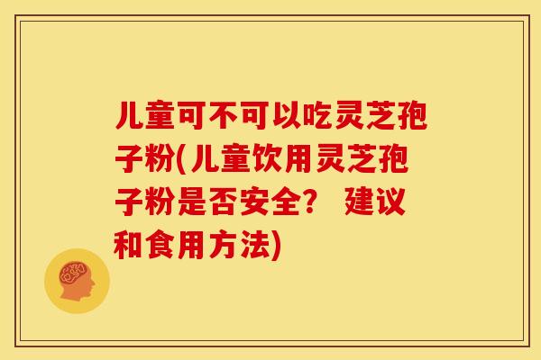 儿童可不可以吃灵芝孢子粉(儿童饮用灵芝孢子粉是否安全？ 建议和食用方法)