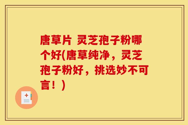唐草片 灵芝孢子粉哪个好(唐草纯净，灵芝孢子粉好，挑选妙不可言！)