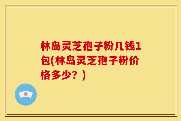 林岛灵芝孢子粉几钱1包(林岛灵芝孢子粉价格多少?)