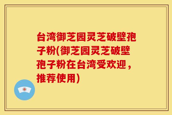 台湾御芝园灵芝破壁孢子粉(御芝园灵芝破壁孢子粉在台湾受欢迎,推荐使用)