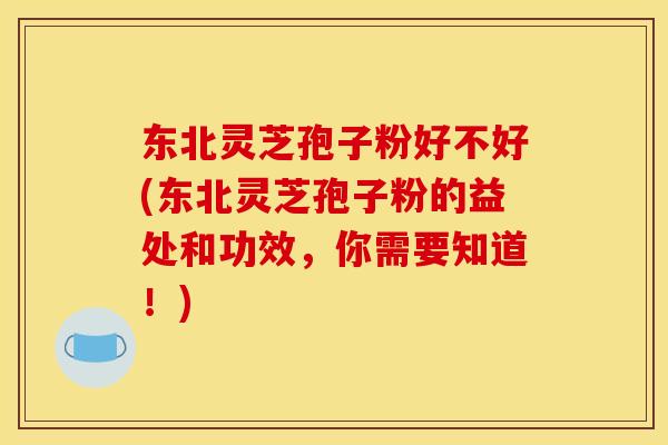 东北灵芝孢子粉好不好(东北灵芝孢子粉的益处和功效,你需要知道!)