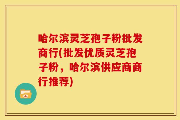 哈尔滨灵芝孢子粉批发商行(批发优质灵芝孢子粉,哈尔滨供应商商行推荐)