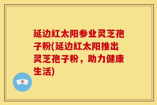 延边红太阳参业灵芝孢子粉(延边红太阳推出灵芝孢子粉,助力健康生活)