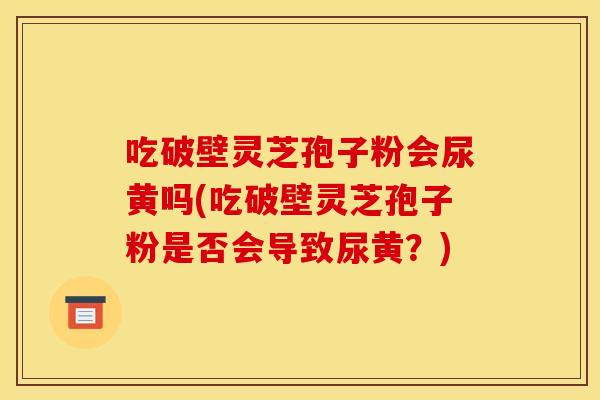 吃破壁灵芝孢子粉会尿黄吗(吃破壁灵芝孢子粉是否会导致尿黄?)
