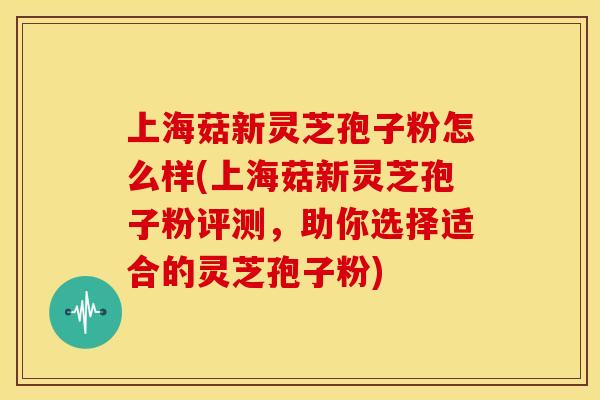上海菇新灵芝孢子粉怎么样(上海菇新灵芝孢子粉评测,助你选择适合的灵芝孢子粉)