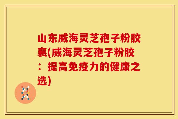 山东威海灵芝孢子粉胶襄(威海灵芝孢子粉胶：提高免疫力的健康之选)