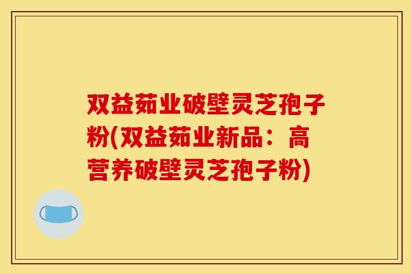 双益茹业破壁灵芝孢子粉(双益茹业新品:高营养破壁灵芝孢子粉)