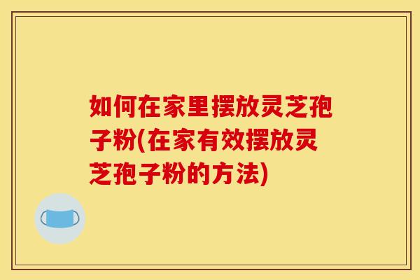 如何在家里摆放灵芝孢子粉(在家有效摆放灵芝孢子粉的方法)