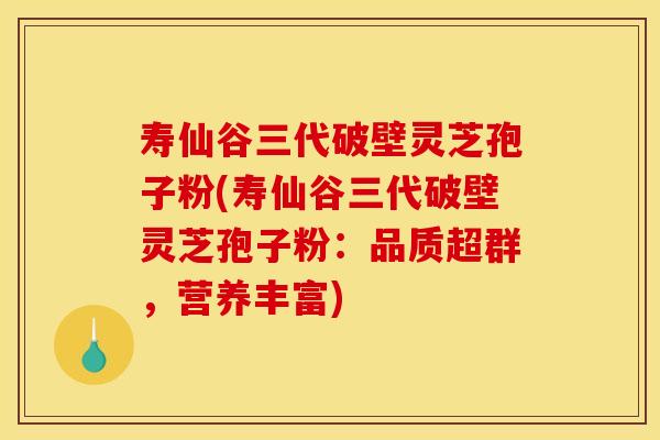 寿仙谷三代破壁灵芝孢子粉(寿仙谷三代破壁灵芝孢子粉：品质超群，营养丰富)