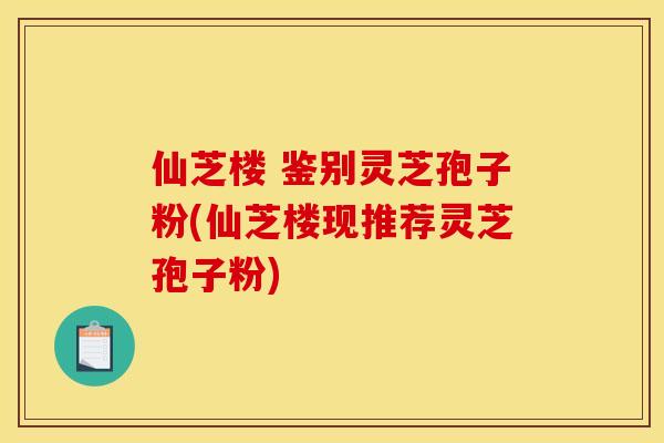 仙芝楼 鉴别灵芝孢子粉(仙芝楼现推荐灵芝孢子粉)