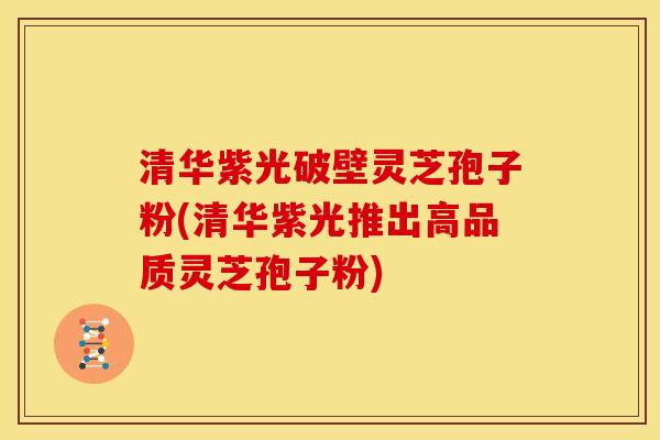清华紫光破壁灵芝孢子粉(清华紫光推出高品质灵芝孢子粉)