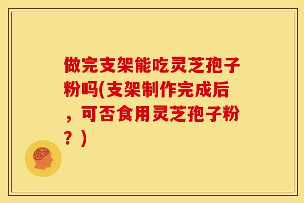 做完支架能吃灵芝孢子粉吗(支架制作完成后,可否食用灵芝孢子粉?)