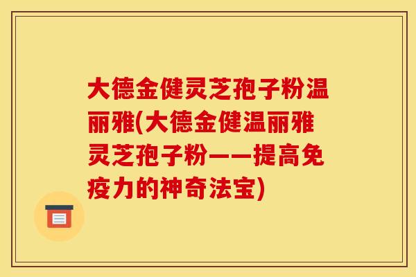 大德金健灵芝孢子粉温丽雅(大德金健温丽雅灵芝孢子粉——提高免疫力的神奇法宝)