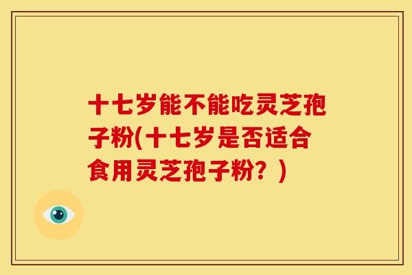 十七岁能不能吃灵芝孢子粉(十七岁是否适合食用灵芝孢子粉?)