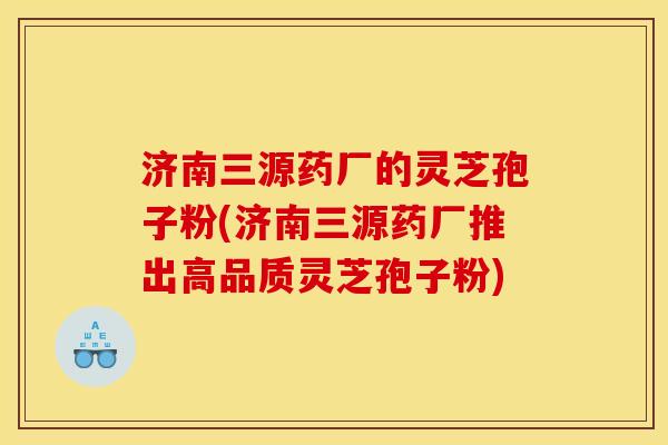 济南三源药厂的灵芝孢子粉(济南三源药厂推出高品质灵芝孢子粉)
