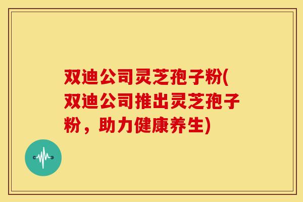 双迪公司灵芝孢子粉(双迪公司推出灵芝孢子粉,助力健康养生)