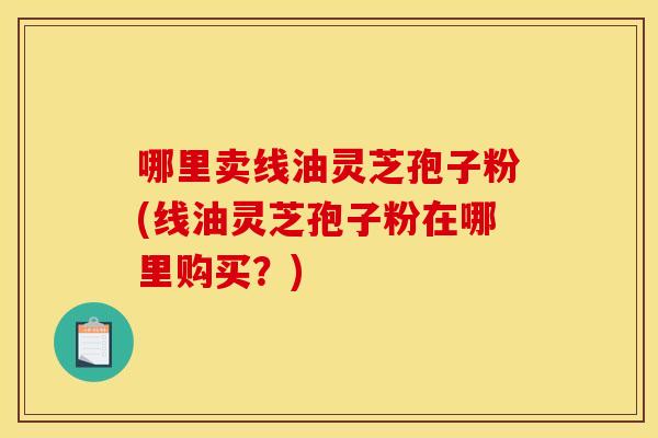 哪里卖线油灵芝孢子粉(线油灵芝孢子粉在哪里购买?)