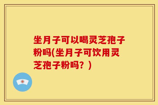 坐月子可以喝灵芝孢子粉吗(坐月子可饮用灵芝孢子粉吗?)