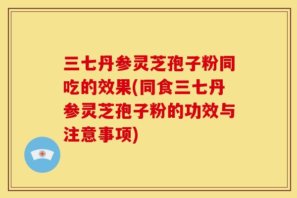 三七丹参灵芝孢子粉同吃的效果(同食三七丹参灵芝孢子粉的功效与注意事项)