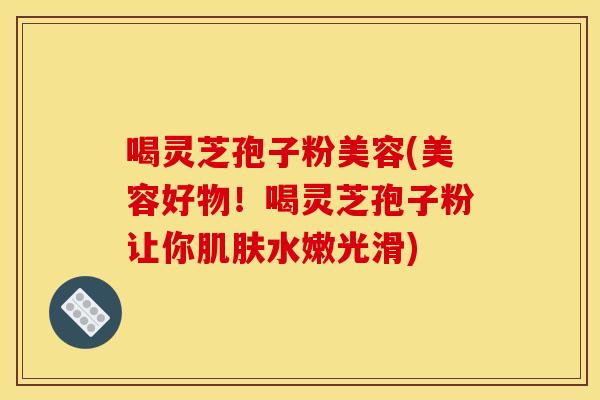 喝灵芝孢子粉美容(美容好物！喝灵芝孢子粉让你肌肤水嫩光滑)
