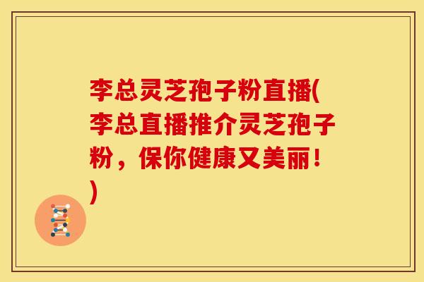 李总灵芝孢子粉直播(李总直播推介灵芝孢子粉，保你健康又美丽！)