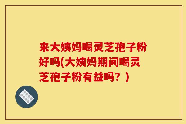 来大姨妈喝灵芝孢子粉好吗(大姨妈期间喝灵芝孢子粉有益吗?)