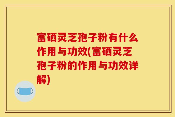 富硒灵芝孢子粉有什么作用与功效(富硒灵芝孢子粉的作用与功效详解)