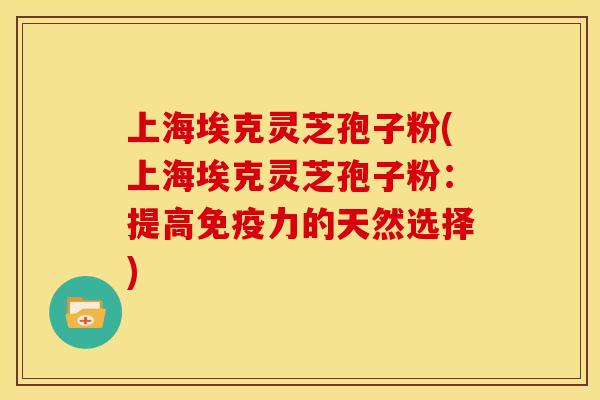 上海埃克灵芝孢子粉(上海埃克灵芝孢子粉：提高免疫力的天然选择)